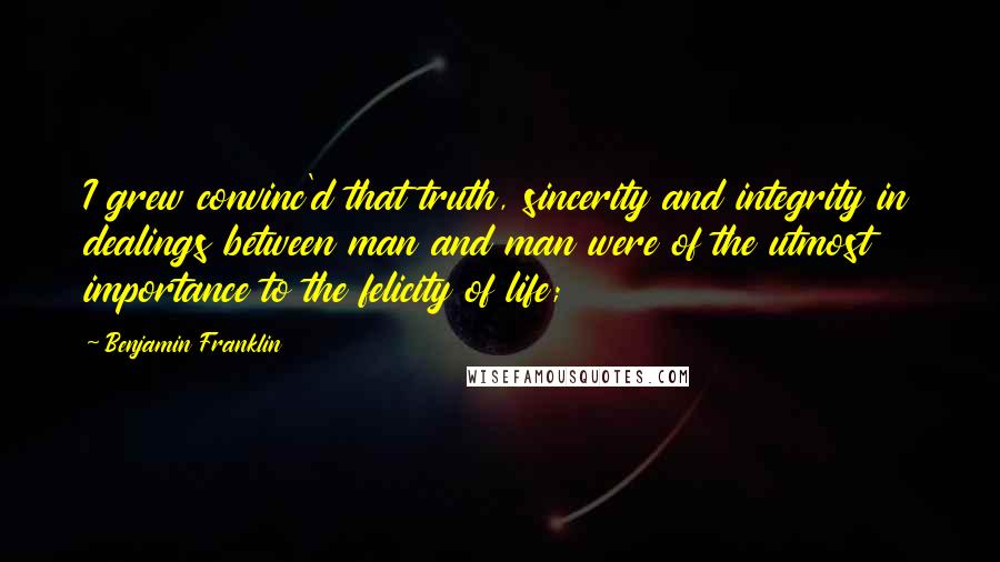 Benjamin Franklin Quotes: I grew convinc'd that truth, sincerity and integrity in dealings between man and man were of the utmost importance to the felicity of life;