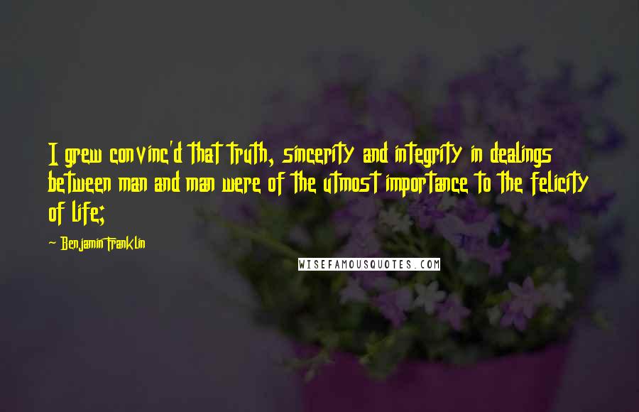 Benjamin Franklin Quotes: I grew convinc'd that truth, sincerity and integrity in dealings between man and man were of the utmost importance to the felicity of life;