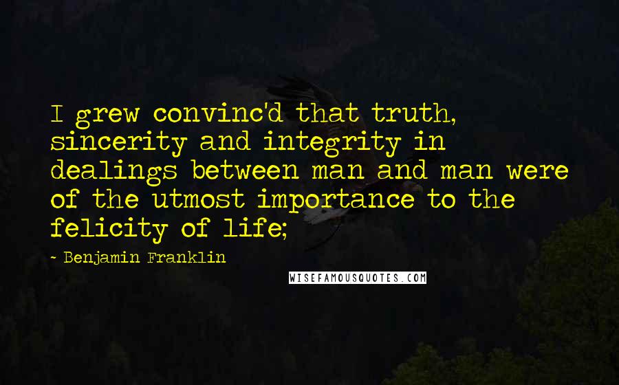 Benjamin Franklin Quotes: I grew convinc'd that truth, sincerity and integrity in dealings between man and man were of the utmost importance to the felicity of life;
