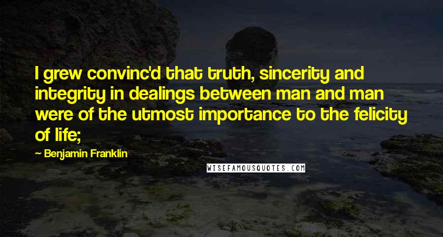 Benjamin Franklin Quotes: I grew convinc'd that truth, sincerity and integrity in dealings between man and man were of the utmost importance to the felicity of life;