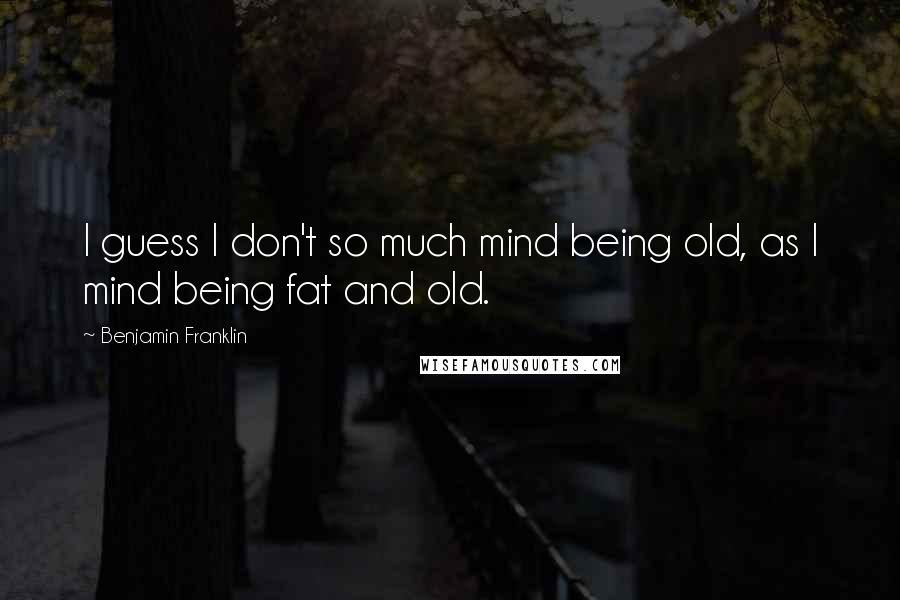 Benjamin Franklin Quotes: I guess I don't so much mind being old, as I mind being fat and old.