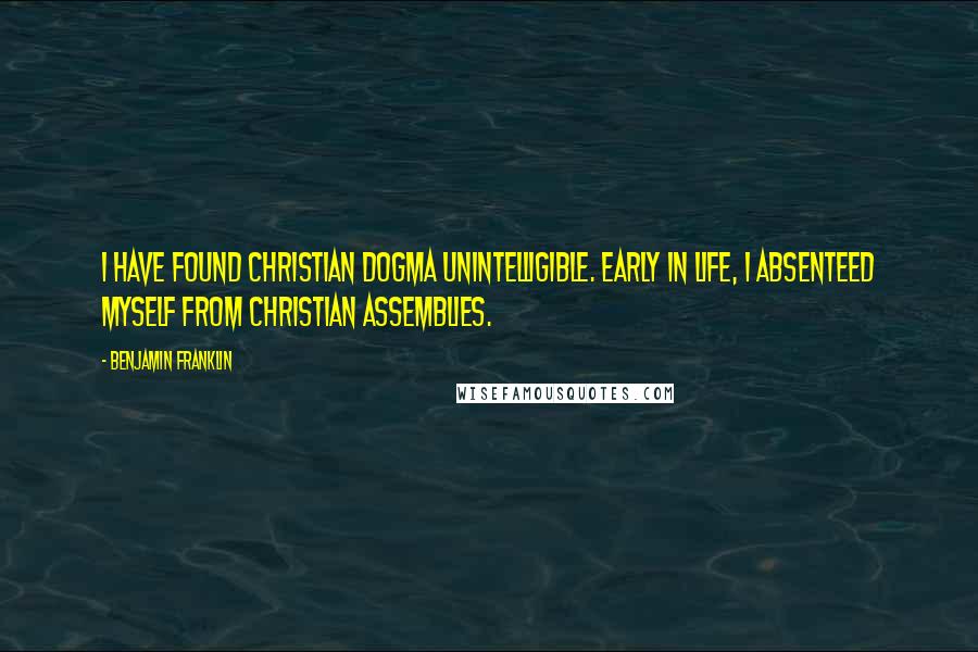 Benjamin Franklin Quotes: I have found Christian dogma unintelligible. Early in life, I absenteed myself from Christian assemblies.