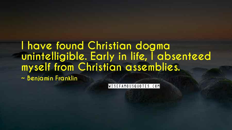 Benjamin Franklin Quotes: I have found Christian dogma unintelligible. Early in life, I absenteed myself from Christian assemblies.