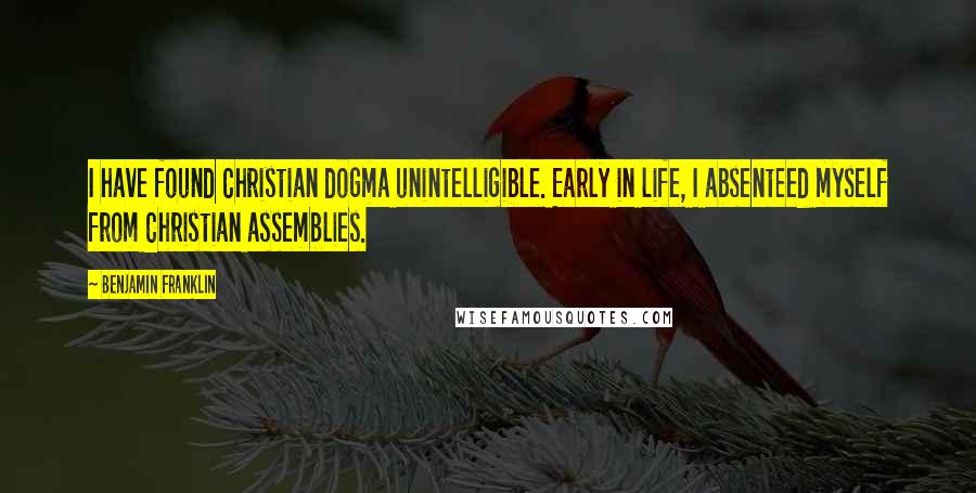 Benjamin Franklin Quotes: I have found Christian dogma unintelligible. Early in life, I absenteed myself from Christian assemblies.