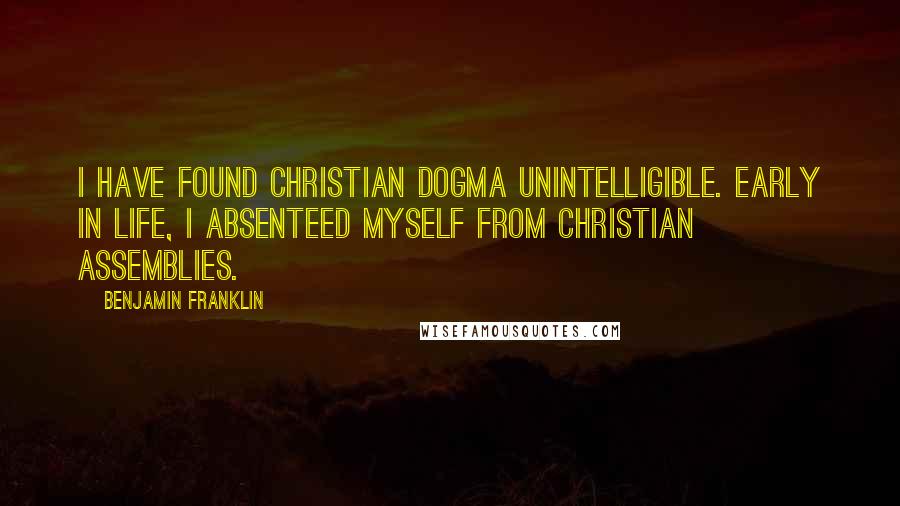 Benjamin Franklin Quotes: I have found Christian dogma unintelligible. Early in life, I absenteed myself from Christian assemblies.