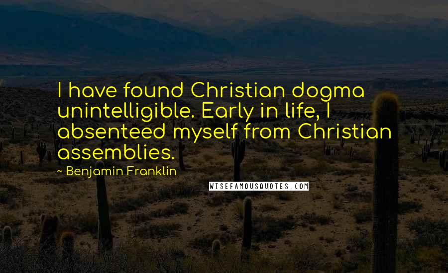 Benjamin Franklin Quotes: I have found Christian dogma unintelligible. Early in life, I absenteed myself from Christian assemblies.