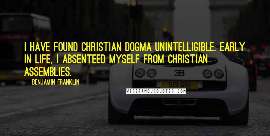 Benjamin Franklin Quotes: I have found Christian dogma unintelligible. Early in life, I absenteed myself from Christian assemblies.