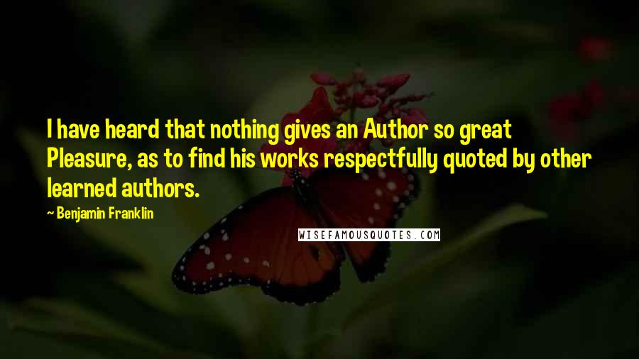 Benjamin Franklin Quotes: I have heard that nothing gives an Author so great Pleasure, as to find his works respectfully quoted by other learned authors.