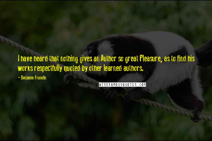 Benjamin Franklin Quotes: I have heard that nothing gives an Author so great Pleasure, as to find his works respectfully quoted by other learned authors.