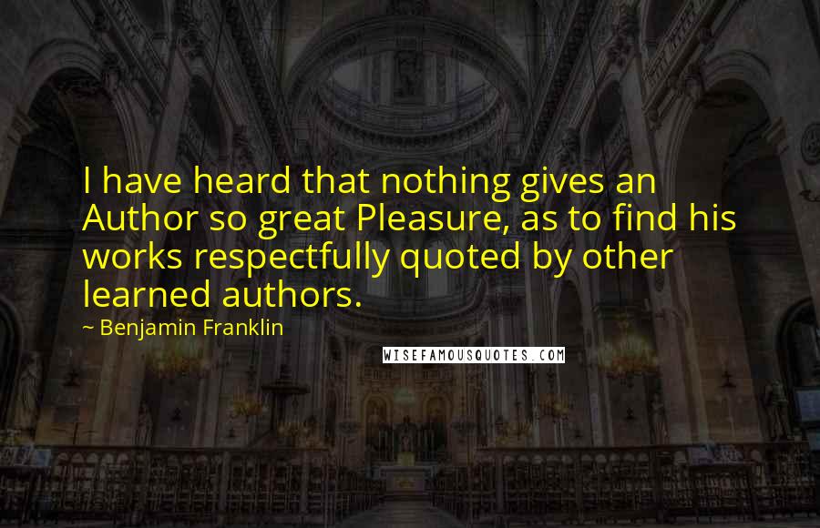 Benjamin Franklin Quotes: I have heard that nothing gives an Author so great Pleasure, as to find his works respectfully quoted by other learned authors.