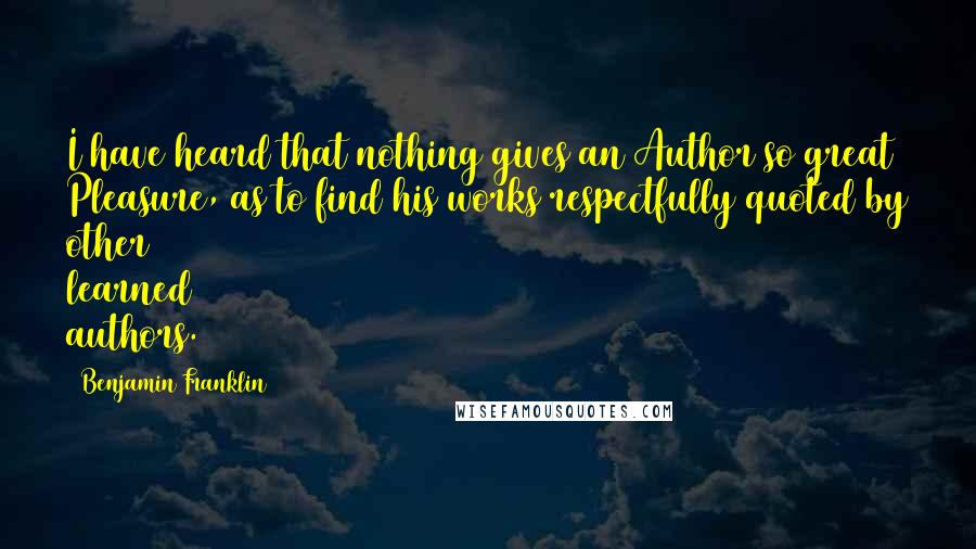 Benjamin Franklin Quotes: I have heard that nothing gives an Author so great Pleasure, as to find his works respectfully quoted by other learned authors.