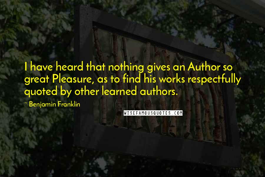 Benjamin Franklin Quotes: I have heard that nothing gives an Author so great Pleasure, as to find his works respectfully quoted by other learned authors.