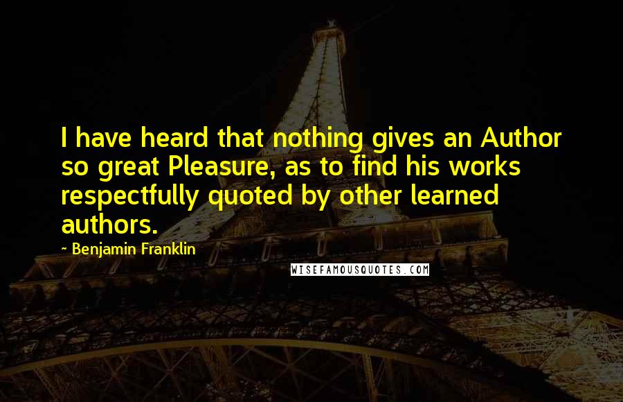 Benjamin Franklin Quotes: I have heard that nothing gives an Author so great Pleasure, as to find his works respectfully quoted by other learned authors.