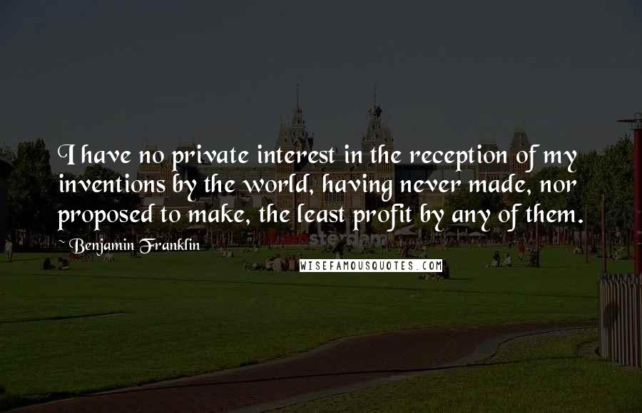 Benjamin Franklin Quotes: I have no private interest in the reception of my inventions by the world, having never made, nor proposed to make, the least profit by any of them.