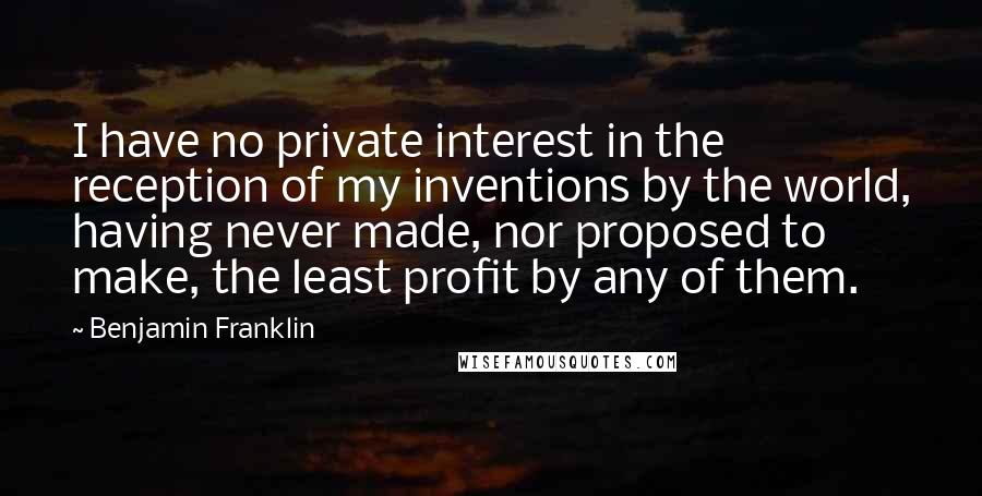 Benjamin Franklin Quotes: I have no private interest in the reception of my inventions by the world, having never made, nor proposed to make, the least profit by any of them.