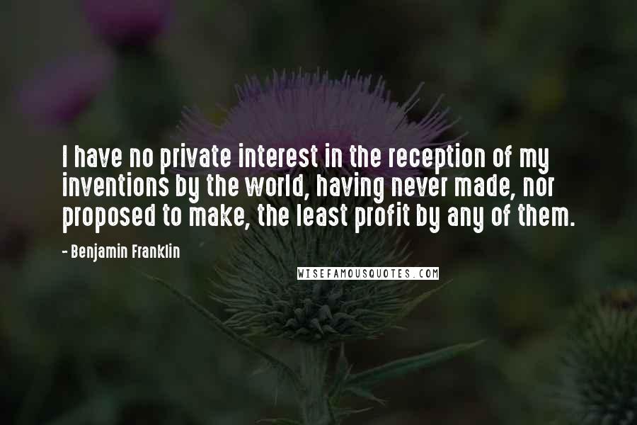 Benjamin Franklin Quotes: I have no private interest in the reception of my inventions by the world, having never made, nor proposed to make, the least profit by any of them.