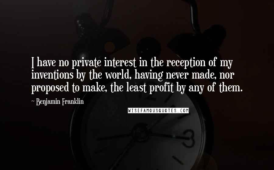 Benjamin Franklin Quotes: I have no private interest in the reception of my inventions by the world, having never made, nor proposed to make, the least profit by any of them.