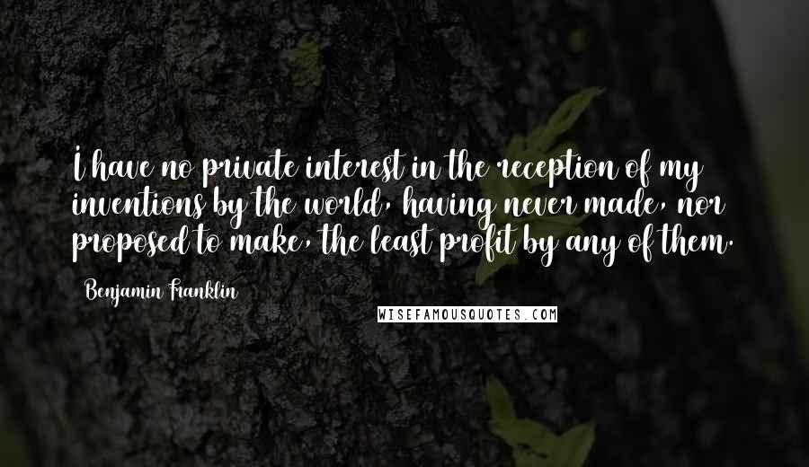 Benjamin Franklin Quotes: I have no private interest in the reception of my inventions by the world, having never made, nor proposed to make, the least profit by any of them.