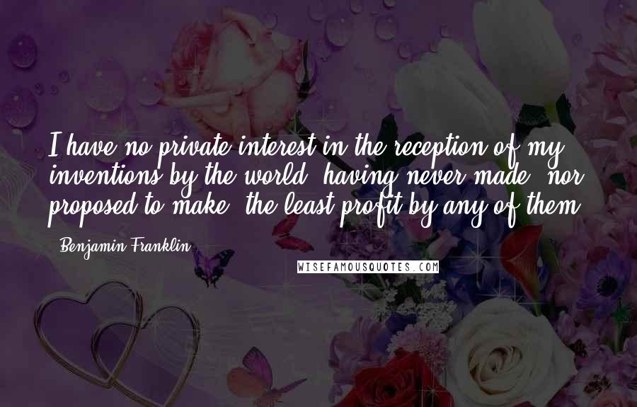 Benjamin Franklin Quotes: I have no private interest in the reception of my inventions by the world, having never made, nor proposed to make, the least profit by any of them.