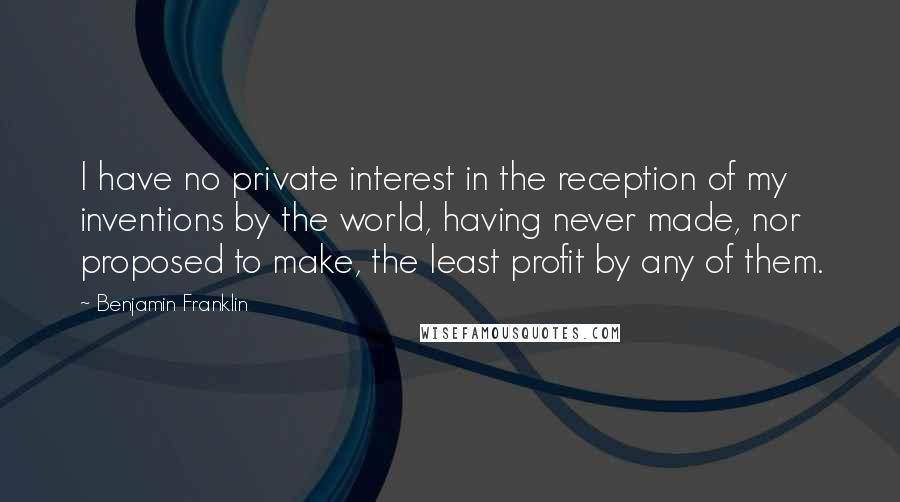Benjamin Franklin Quotes: I have no private interest in the reception of my inventions by the world, having never made, nor proposed to make, the least profit by any of them.