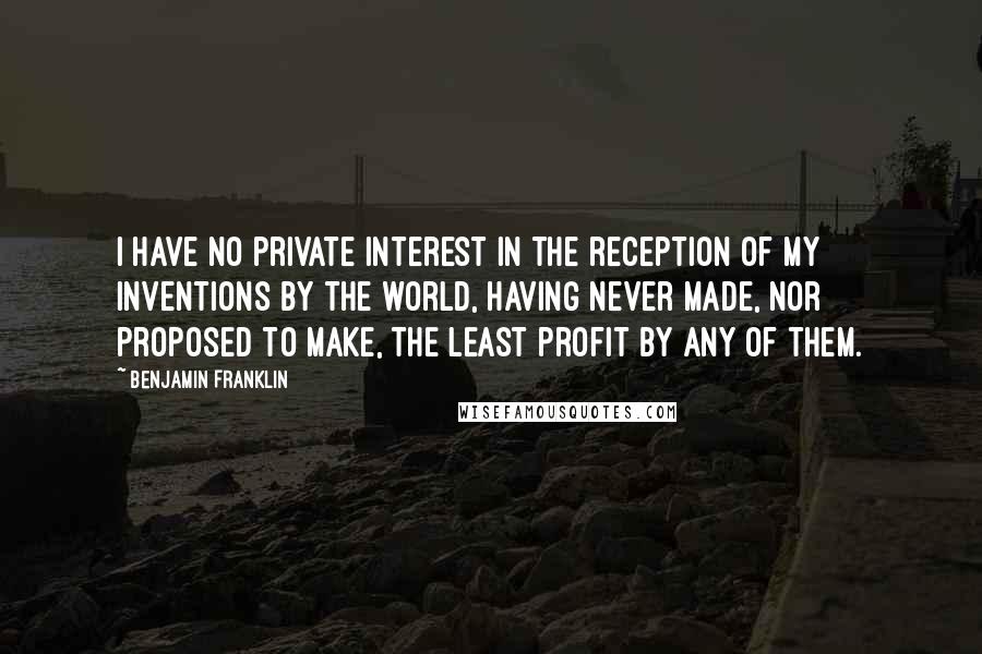 Benjamin Franklin Quotes: I have no private interest in the reception of my inventions by the world, having never made, nor proposed to make, the least profit by any of them.