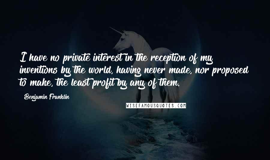 Benjamin Franklin Quotes: I have no private interest in the reception of my inventions by the world, having never made, nor proposed to make, the least profit by any of them.