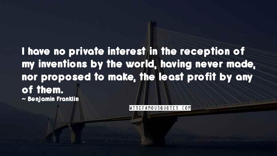 Benjamin Franklin Quotes: I have no private interest in the reception of my inventions by the world, having never made, nor proposed to make, the least profit by any of them.