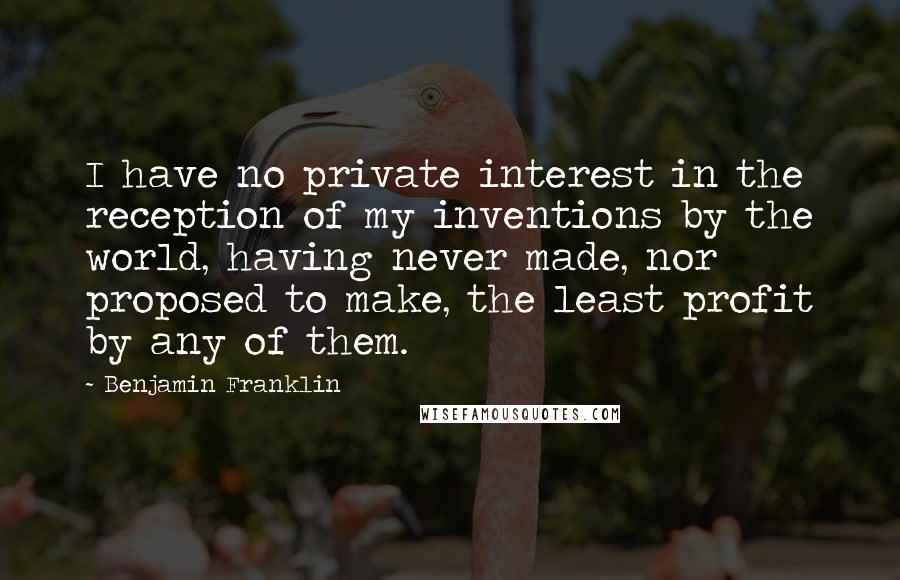 Benjamin Franklin Quotes: I have no private interest in the reception of my inventions by the world, having never made, nor proposed to make, the least profit by any of them.