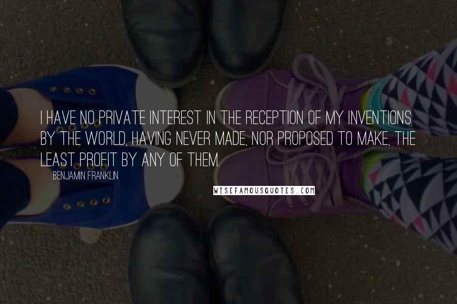 Benjamin Franklin Quotes: I have no private interest in the reception of my inventions by the world, having never made, nor proposed to make, the least profit by any of them.