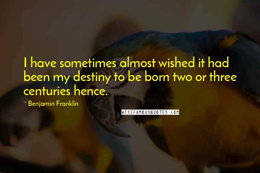 Benjamin Franklin Quotes: I have sometimes almost wished it had been my destiny to be born two or three centuries hence.