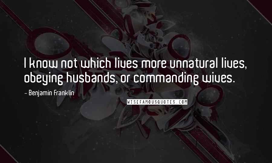 Benjamin Franklin Quotes: I know not which lives more unnatural lives, obeying husbands, or commanding wives.