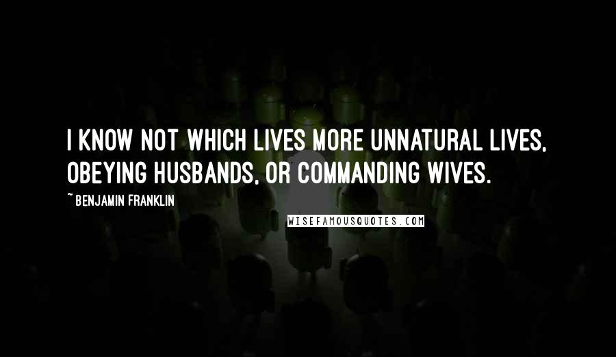 Benjamin Franklin Quotes: I know not which lives more unnatural lives, obeying husbands, or commanding wives.