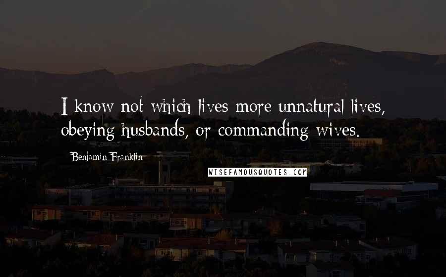 Benjamin Franklin Quotes: I know not which lives more unnatural lives, obeying husbands, or commanding wives.