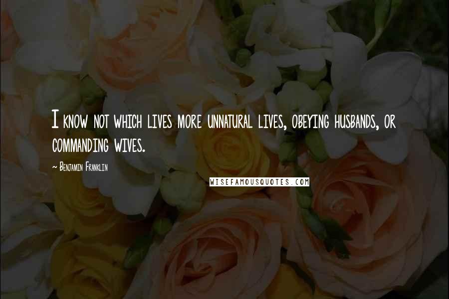 Benjamin Franklin Quotes: I know not which lives more unnatural lives, obeying husbands, or commanding wives.