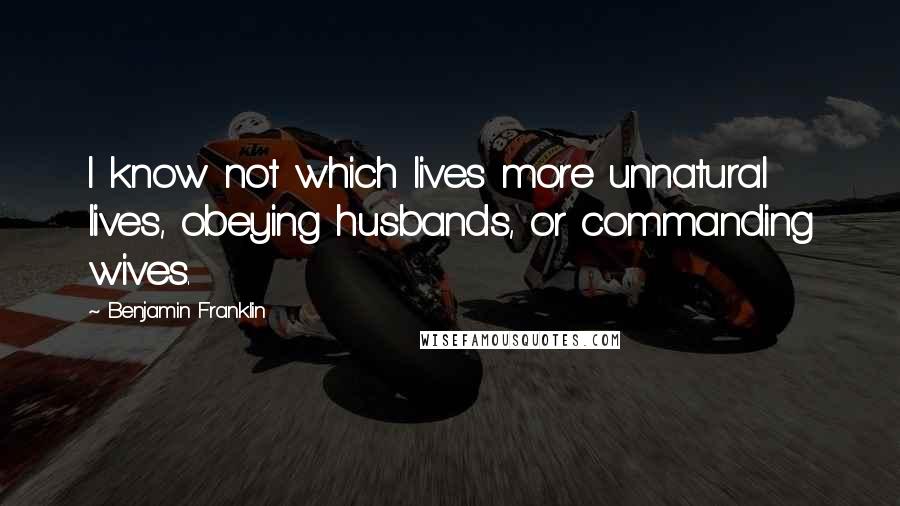 Benjamin Franklin Quotes: I know not which lives more unnatural lives, obeying husbands, or commanding wives.