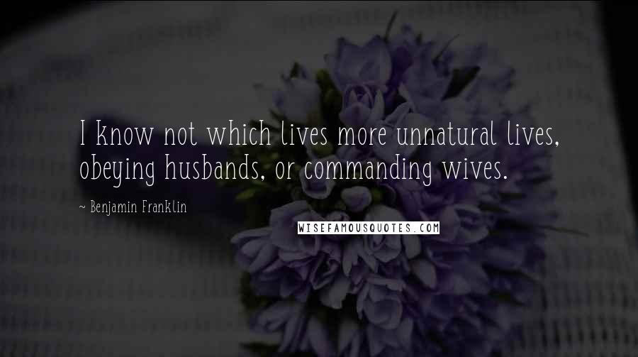 Benjamin Franklin Quotes: I know not which lives more unnatural lives, obeying husbands, or commanding wives.