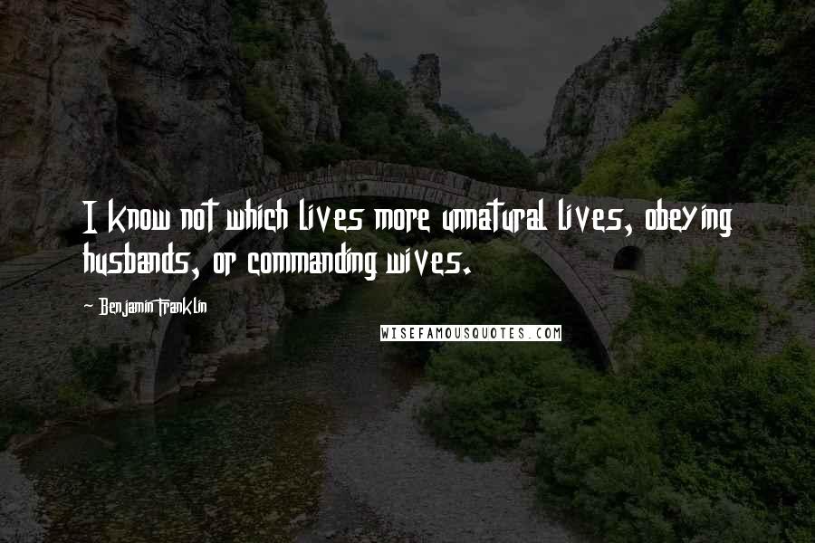 Benjamin Franklin Quotes: I know not which lives more unnatural lives, obeying husbands, or commanding wives.