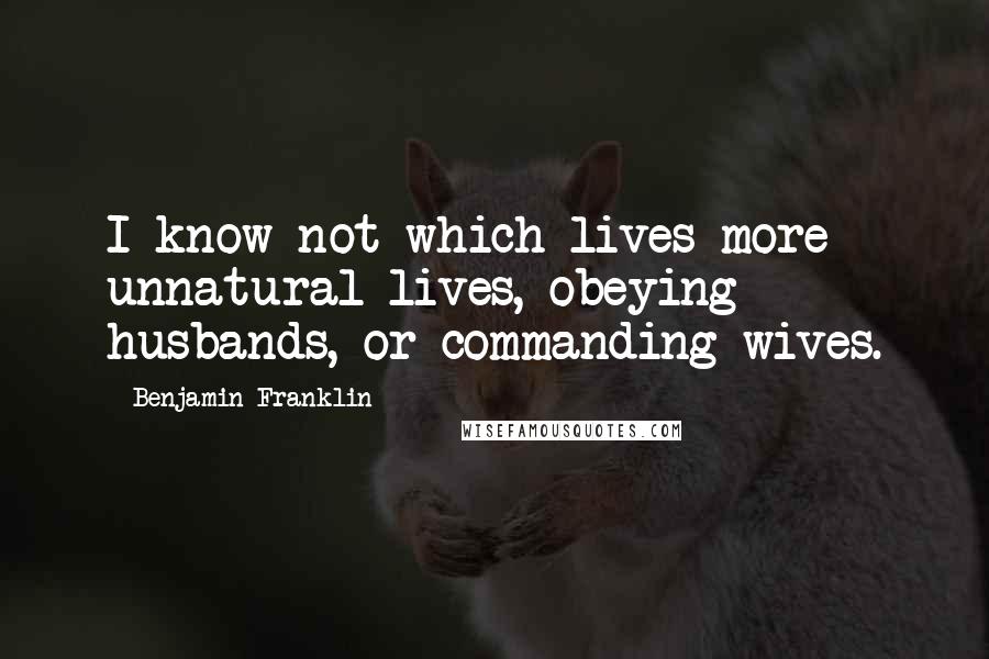 Benjamin Franklin Quotes: I know not which lives more unnatural lives, obeying husbands, or commanding wives.