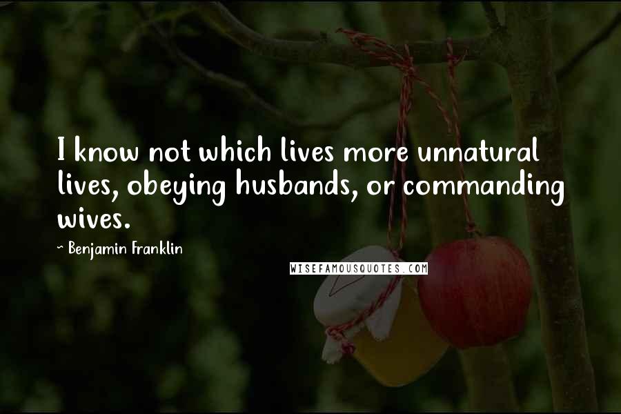 Benjamin Franklin Quotes: I know not which lives more unnatural lives, obeying husbands, or commanding wives.