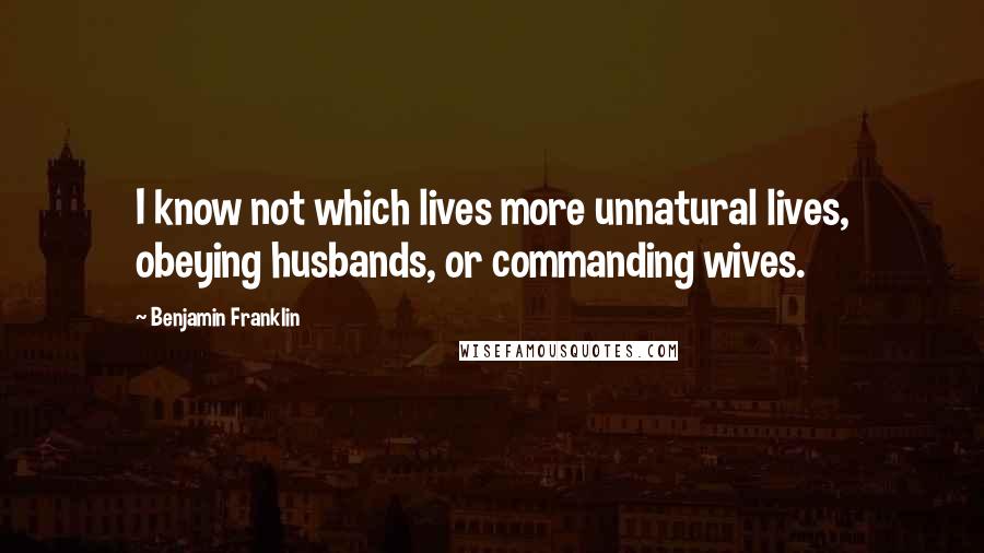 Benjamin Franklin Quotes: I know not which lives more unnatural lives, obeying husbands, or commanding wives.