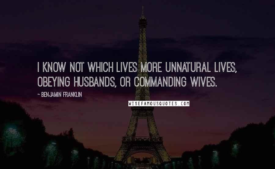 Benjamin Franklin Quotes: I know not which lives more unnatural lives, obeying husbands, or commanding wives.