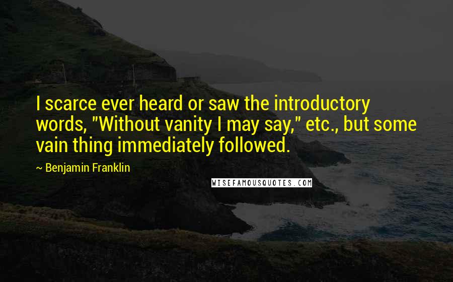 Benjamin Franklin Quotes: I scarce ever heard or saw the introductory words, "Without vanity I may say," etc., but some vain thing immediately followed.