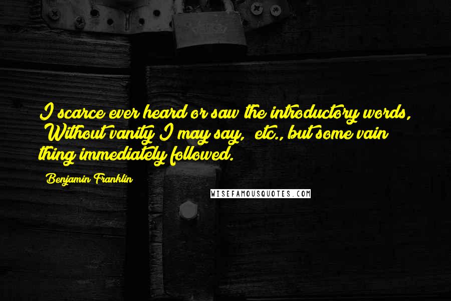 Benjamin Franklin Quotes: I scarce ever heard or saw the introductory words, "Without vanity I may say," etc., but some vain thing immediately followed.