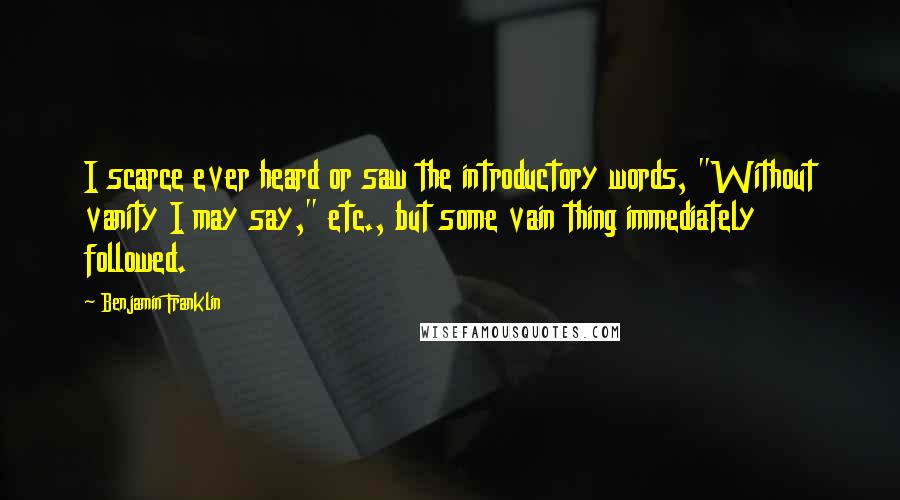 Benjamin Franklin Quotes: I scarce ever heard or saw the introductory words, "Without vanity I may say," etc., but some vain thing immediately followed.