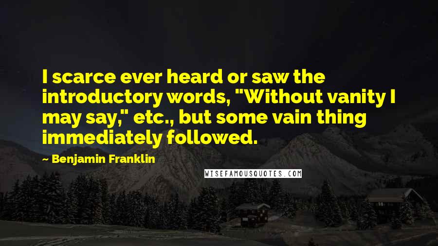 Benjamin Franklin Quotes: I scarce ever heard or saw the introductory words, "Without vanity I may say," etc., but some vain thing immediately followed.