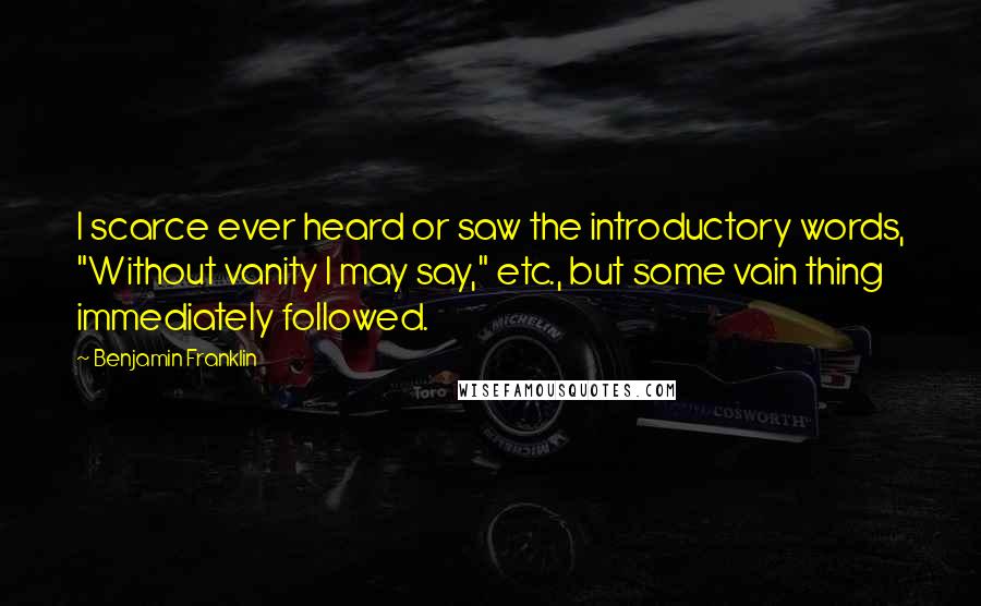 Benjamin Franklin Quotes: I scarce ever heard or saw the introductory words, "Without vanity I may say," etc., but some vain thing immediately followed.