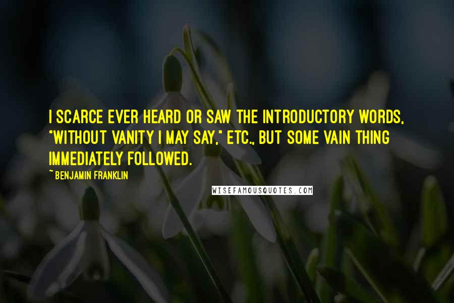 Benjamin Franklin Quotes: I scarce ever heard or saw the introductory words, "Without vanity I may say," etc., but some vain thing immediately followed.