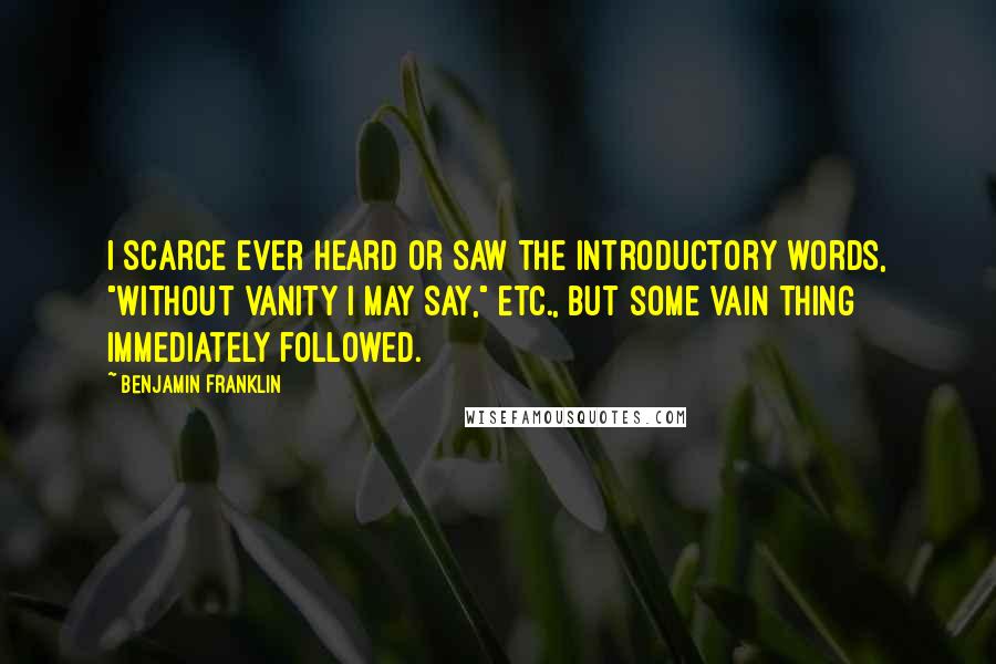 Benjamin Franklin Quotes: I scarce ever heard or saw the introductory words, "Without vanity I may say," etc., but some vain thing immediately followed.