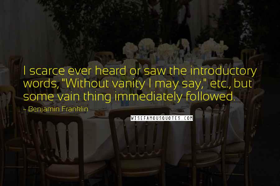 Benjamin Franklin Quotes: I scarce ever heard or saw the introductory words, "Without vanity I may say," etc., but some vain thing immediately followed.