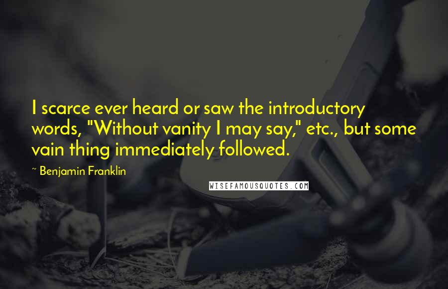 Benjamin Franklin Quotes: I scarce ever heard or saw the introductory words, "Without vanity I may say," etc., but some vain thing immediately followed.